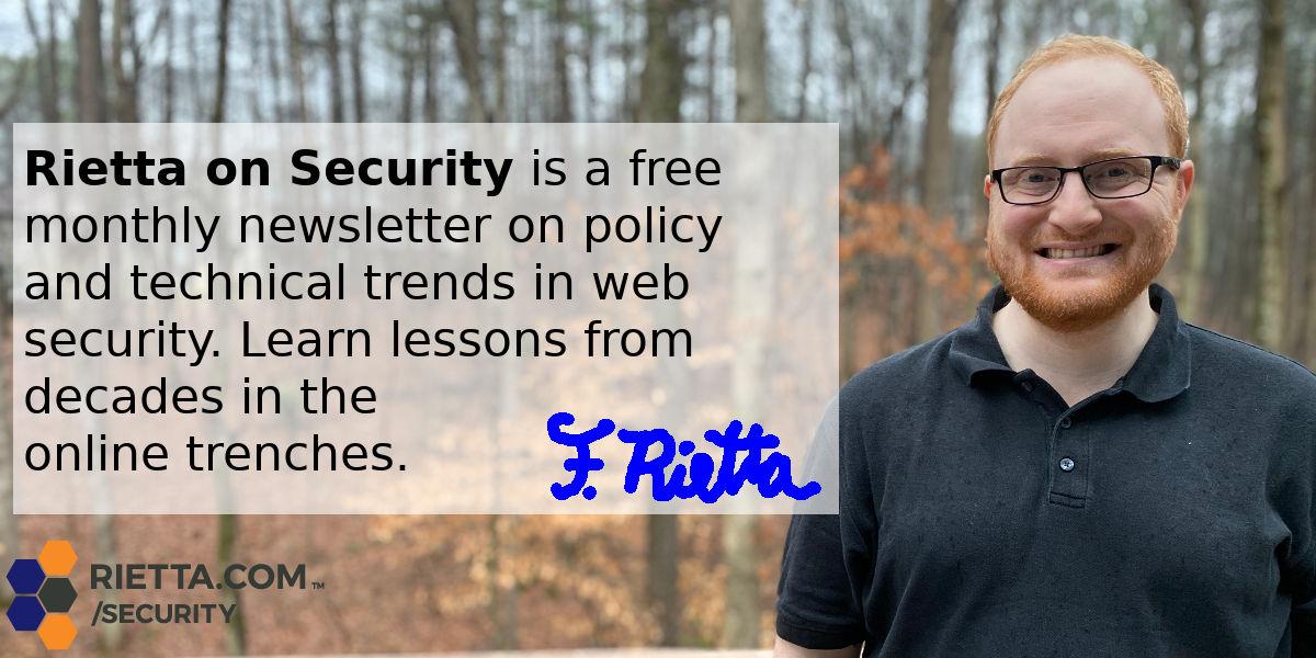 Rietta on Security is a free monthly newsletter on policy and technical trends in web security. Learn lessons from decades in the online trenches.